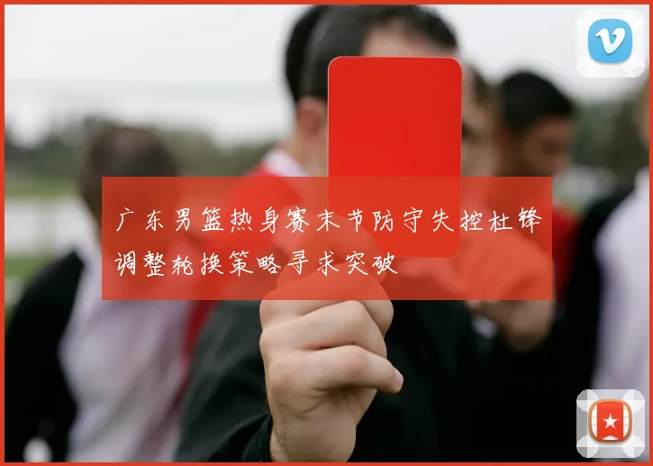 广东男篮热身赛末节防守失控杜锋调整轮换策略寻求突破