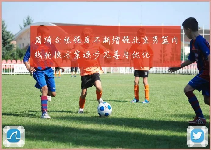 周琦合练强度不断增强北京男篮内线轮换方案逐步完善与优化